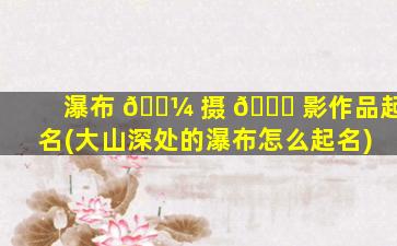 瀑布 🌼 摄 🕊 影作品起名(大山深处的瀑布怎么起名)
